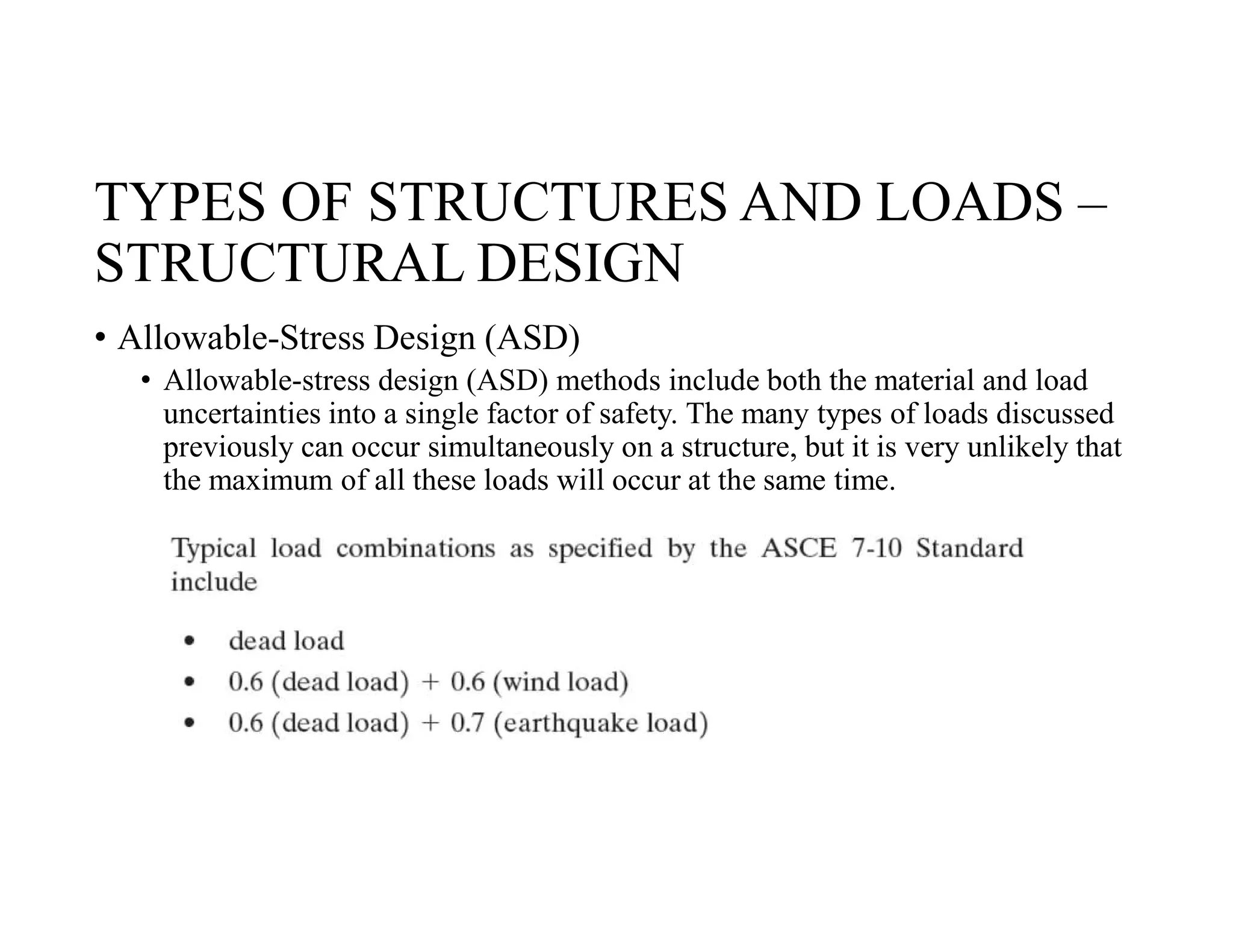 TYPES OF STRUCTURES AND LOADS –
STRUCTURAL DESIGN
• Allowable-Stress Design (ASD)
• Allowable-stress design (ASD) methods include both the material and load
uncertainties into a single factor of safety. The many types of loads discussed
previously can occur simultaneously on a structure, but it is very unlikely that
the maximum of all these loads will occur at the same time.
 