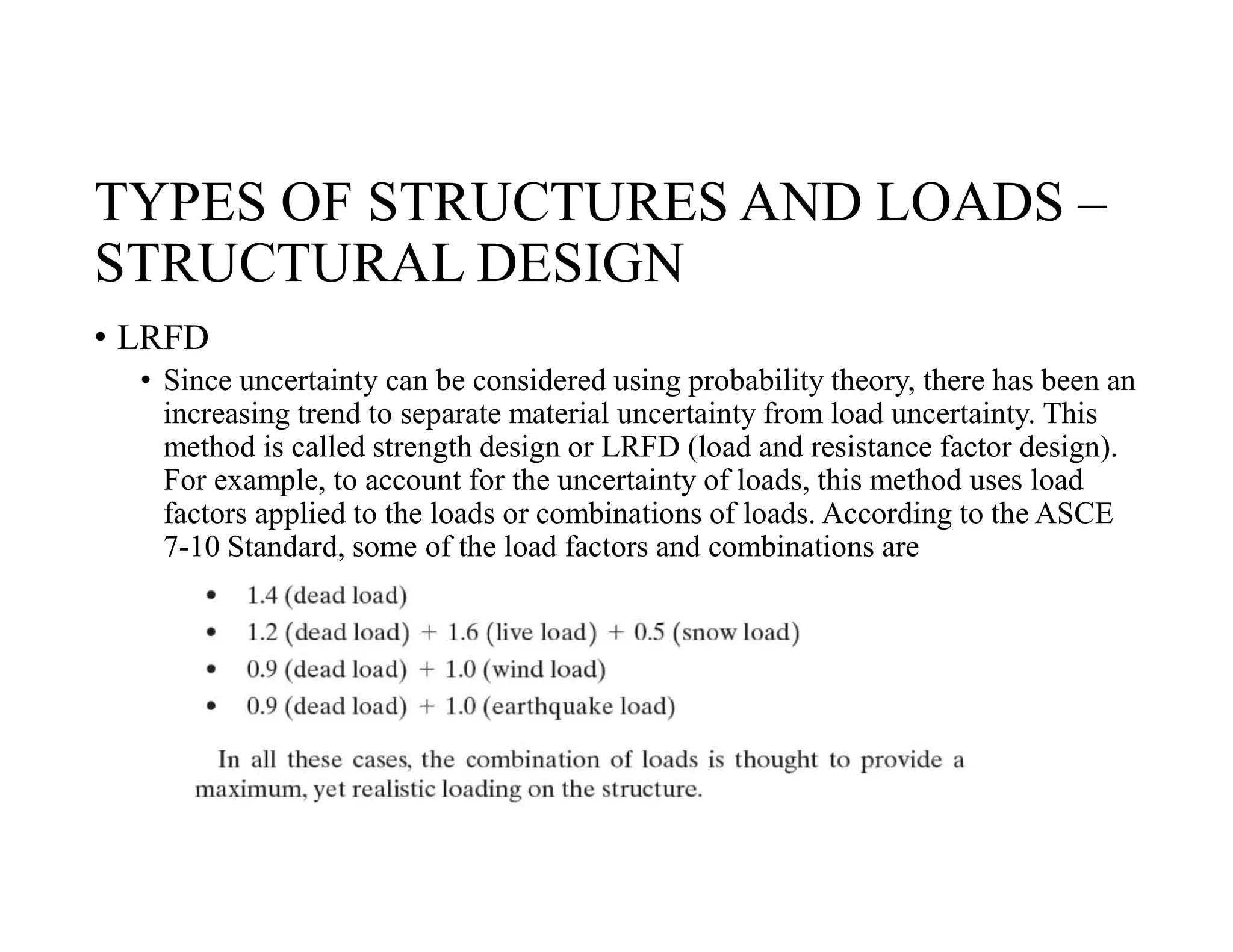 TYPES OF STRUCTURES AND LOADS –
STRUCTURAL DESIGN
• LRFD
• Since uncertainty can be considered using probability theory, there has been an
increasing trend to separate material uncertainty from load uncertainty. This
method is called strength design or LRFD (load and resistance factor design).
For example, to account for the uncertainty of loads, this method uses load
factors applied to the loads or combinations of loads. According to the ASCE
7-10 Standard, some of the load factors and combinations are
 