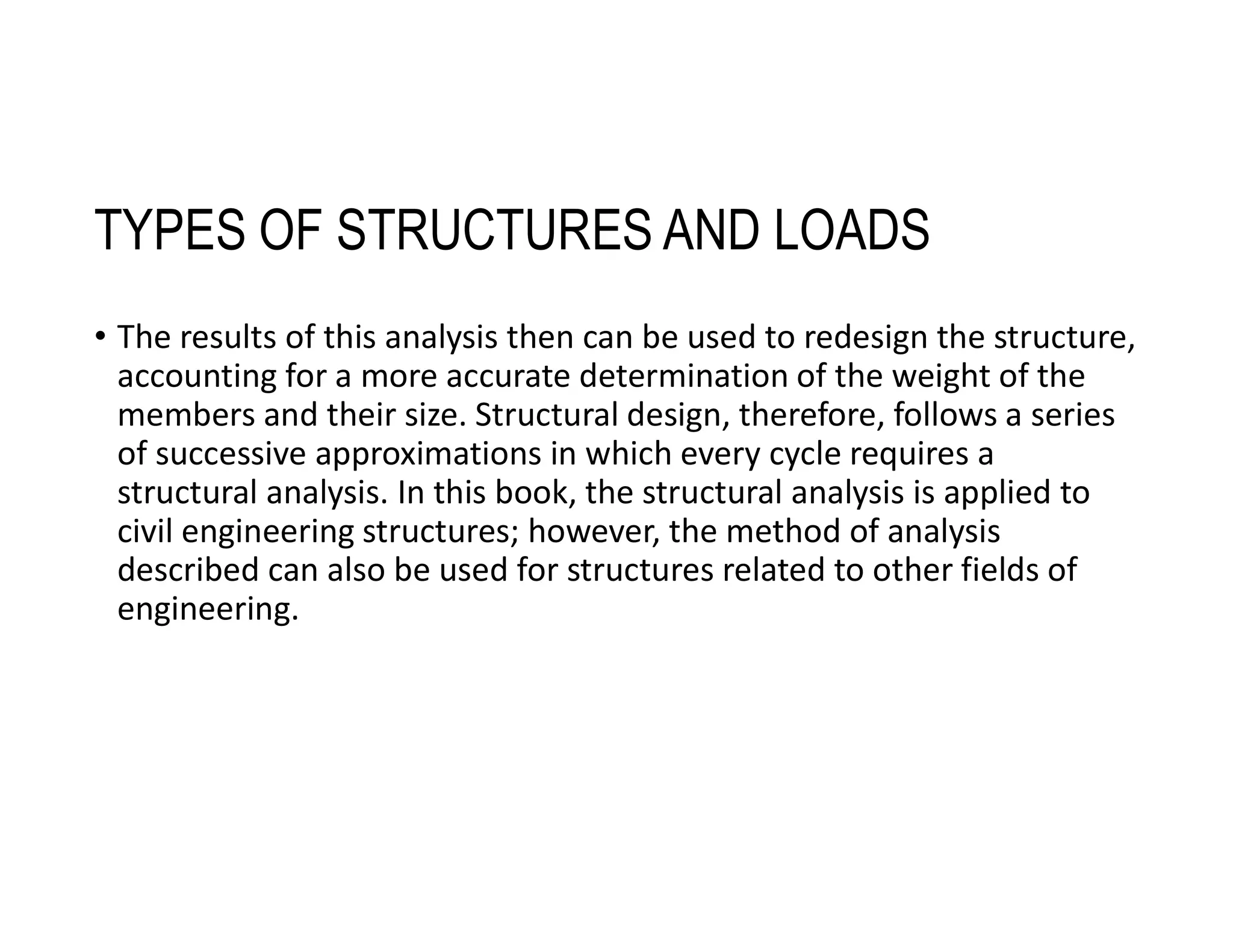 TYPES OF STRUCTURES AND LOADS
• The results of this analysis then can be used to redesign the structure,
accounting for a more accurate determination of the weight of the
members and their size. Structural design, therefore, follows a series
of successive approximations in which every cycle requires a
structural analysis. In this book, the structural analysis is applied to
civil engineering structures; however, the method of analysis
described can also be used for structures related to other fields of
engineering.
 