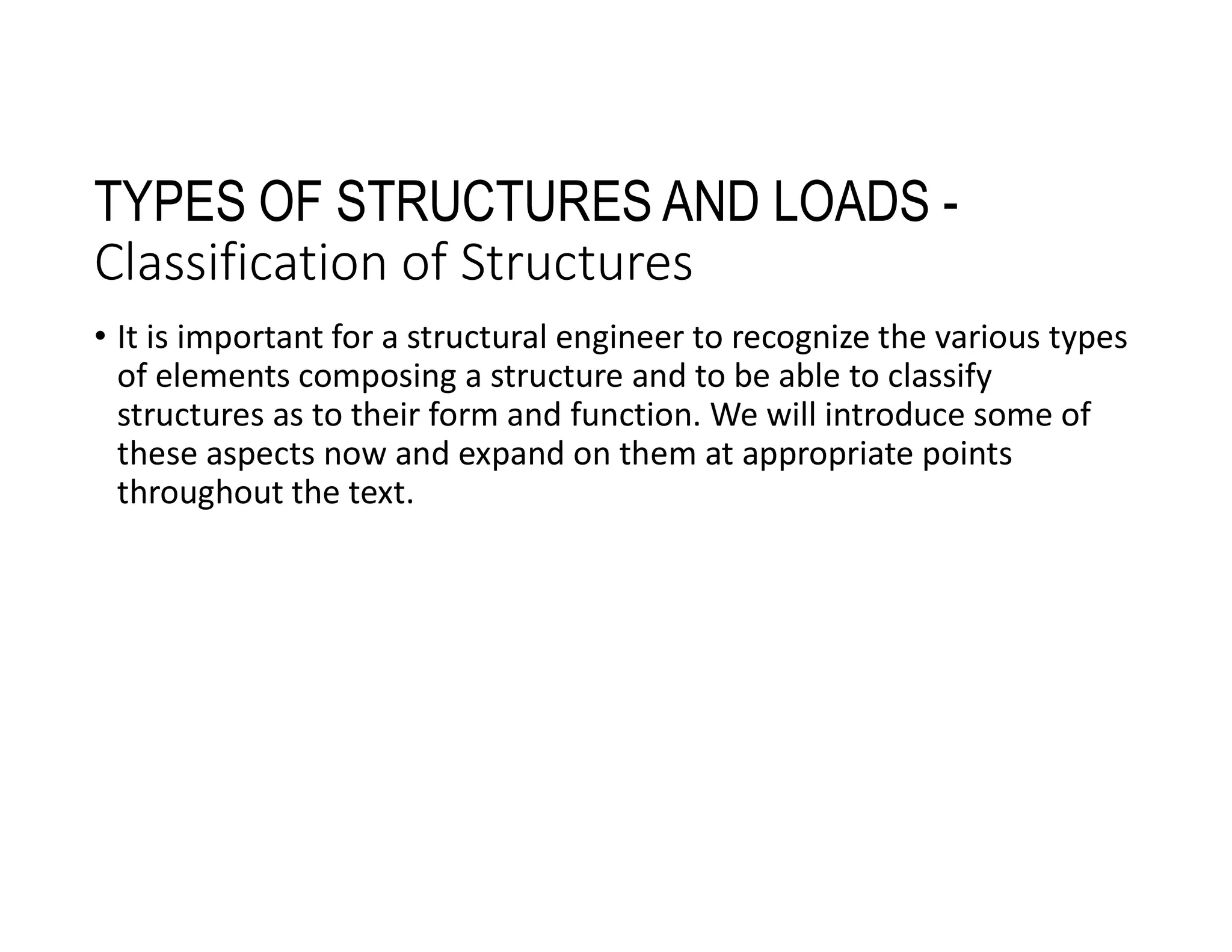 TYPES OF STRUCTURES AND LOADS -
Classification of Structures
• It is important for a structural engineer to recognize the various types
of elements composing a structure and to be able to classify
structures as to their form and function. We will introduce some of
these aspects now and expand on them at appropriate points
throughout the text.
 