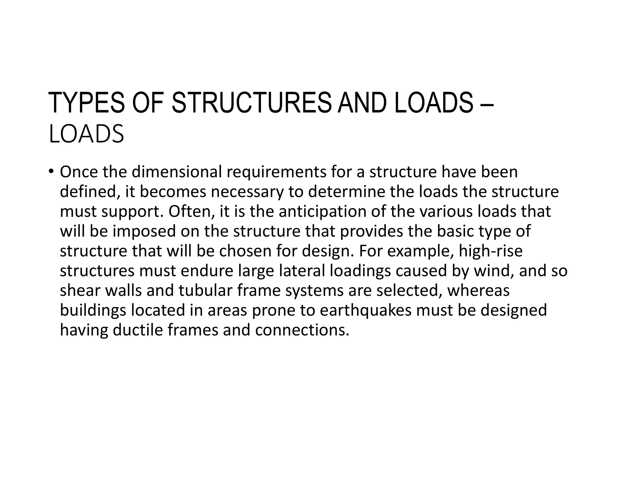 TYPES OF STRUCTURES AND LOADS –
LOADS
• Once the dimensional requirements for a structure have been
defined, it becomes necessary to determine the loads the structure
must support. Often, it is the anticipation of the various loads that
will be imposed on the structure that provides the basic type of
structure that will be chosen for design. For example, high-rise
structures must endure large lateral loadings caused by wind, and so
shear walls and tubular frame systems are selected, whereas
buildings located in areas prone to earthquakes must be designed
having ductile frames and connections.
 
