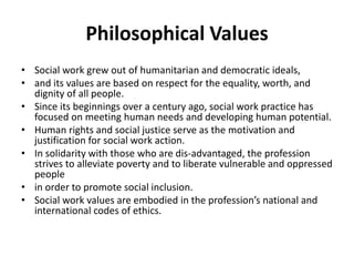 Philosophical Values
• Social work grew out of humanitarian and democratic ideals,
• and its values are based on respect for the equality, worth, and
dignity of all people.
• Since its beginnings over a century ago, social work practice has
focused on meeting human needs and developing human potential.
• Human rights and social justice serve as the motivation and
justification for social work action.
• In solidarity with those who are dis-advantaged, the profession
strives to alleviate poverty and to liberate vulnerable and oppressed
people
• in order to promote social inclusion.
• Social work values are embodied in the profession’s national and
international codes of ethics.
 