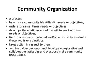 Community Organization
• a process
• by which a community identifies its needs or objectives,
• orders (or ranks) these needs or objectives,
• develops the confidence and the will to work at these
needs or objectives,
• finds the resources (internal and/or external) to deal with
these needs or objectives,
• takes action in respect to them,
• and in so doing extends and develops co-operative and
collaborative attitudes and practices in the community
(Ross 1955).
 