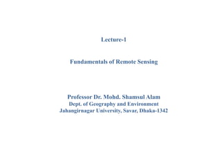 Lecture-1
Fundamentals of Remote Sensing
Professor Dr. Mohd. Shamsul Alam
Dept. of Geography and Environment
Jahangirnagar University, Savar, Dhaka-1342
 