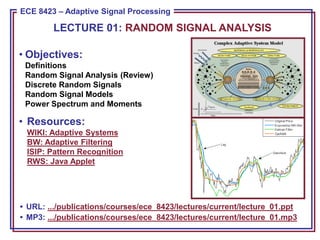 ECE 8443 – Pattern Recognition
ECE 8423 – Adaptive Signal Processing
• Objectives:
Definitions
Random Signal Analysis (Review)
Discrete Random Signals
Random Signal Models
Power Spectrum and Moments
• Resources:
WIKI: Adaptive Systems
BW: Adaptive Filtering
ISIP: Pattern Recognition
RWS: Java Applet
• URL: .../publications/courses/ece_8423/lectures/current/lecture_01.ppt
• MP3: .../publications/courses/ece_8423/lectures/current/lecture_01.mp3
LECTURE 01: RANDOM SIGNAL ANALYSIS
 