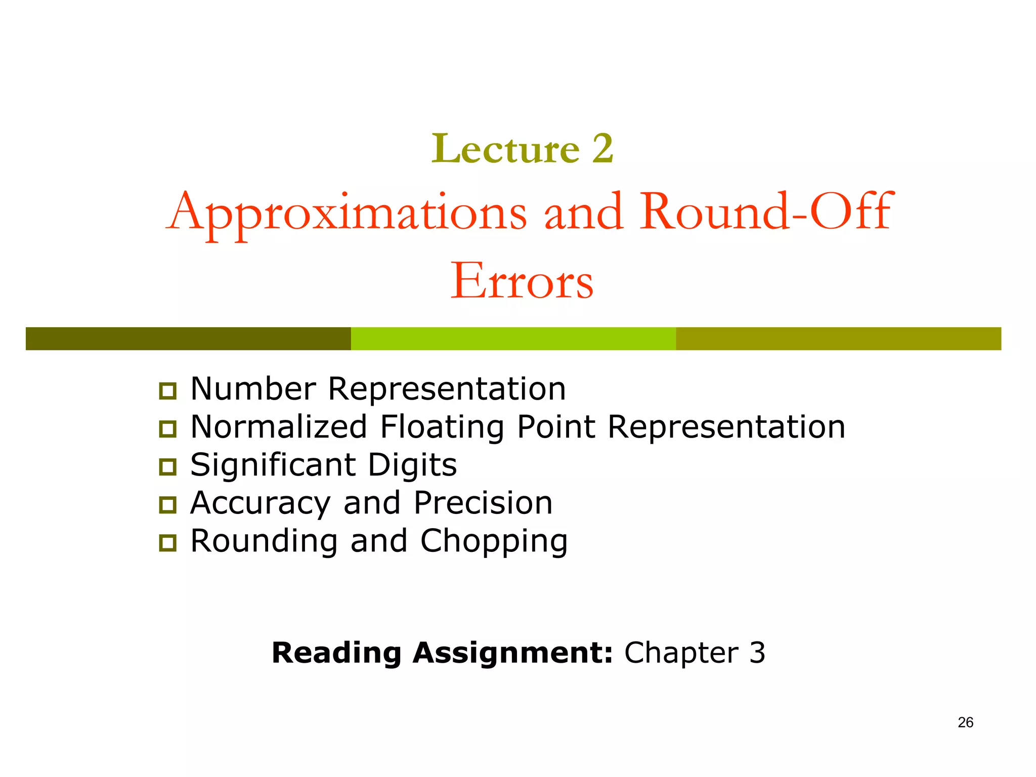 26
 Number Representation
 Normalized Floating Point Representation
 Significant Digits
 Accuracy and Precision
 Rounding and Chopping
Reading Assignment: Chapter 3
Lecture 2
Approximations and Round-Off
Errors
 