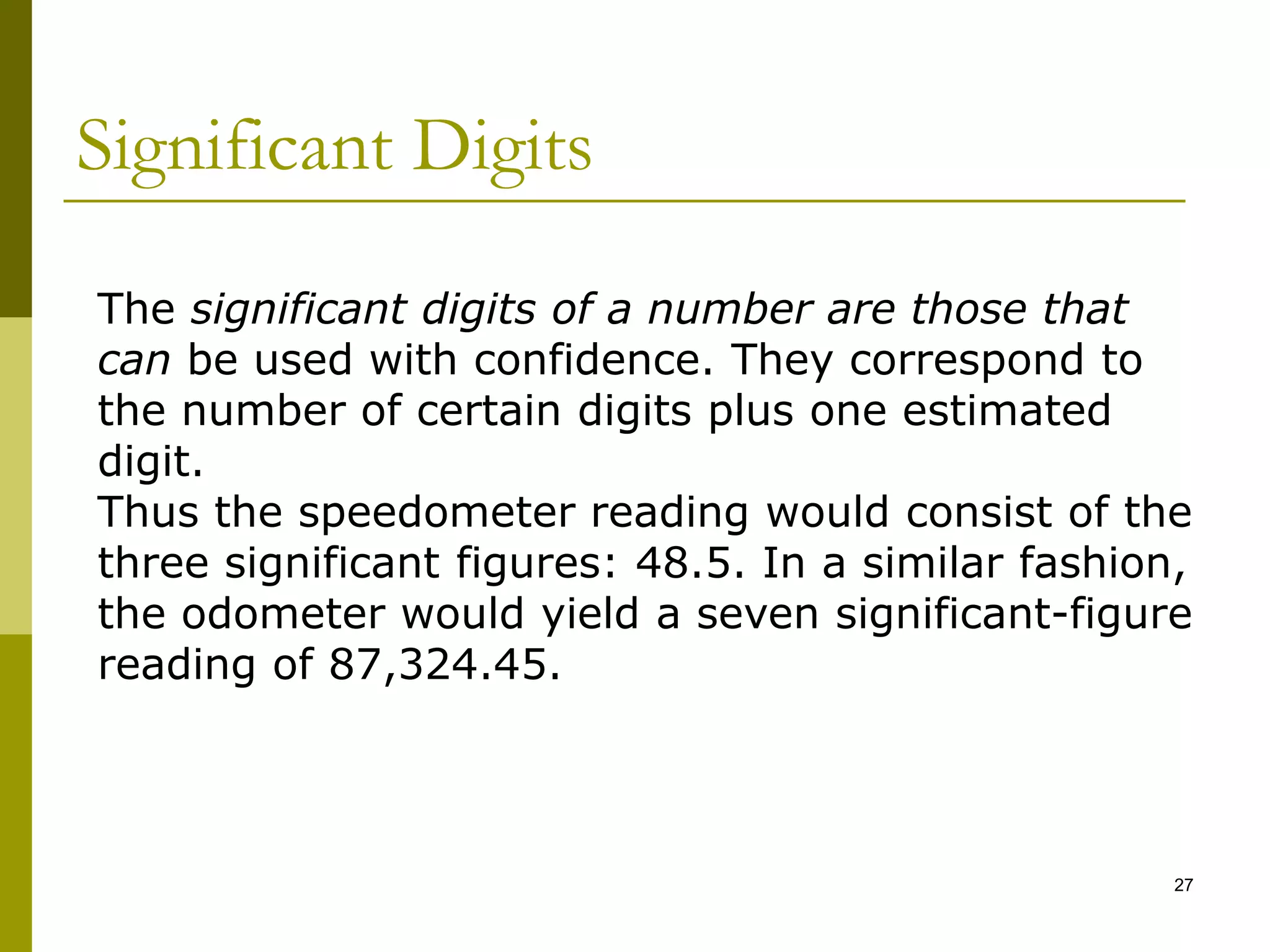 Significant Digits
27
The significant digits of a number are those that
can be used with confidence. They correspond to
the number of certain digits plus one estimated
digit.
Thus the speedometer reading would consist of the
three significant figures: 48.5. In a similar fashion,
the odometer would yield a seven significant-figure
reading of 87,324.45.
 