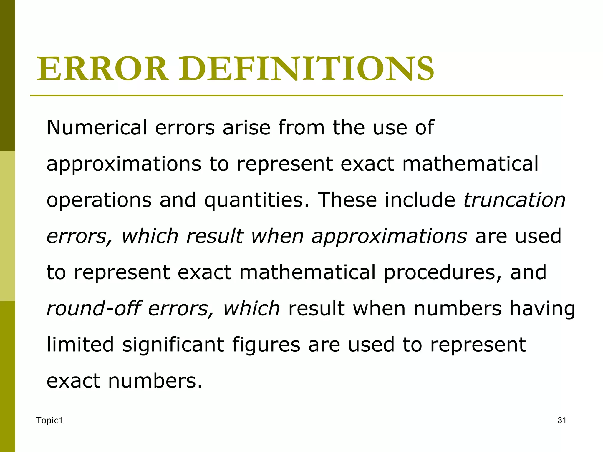 ERROR DEFINITIONS
Topic1 31
Numerical errors arise from the use of
approximations to represent exact mathematical
operations and quantities. These include truncation
errors, which result when approximations are used
to represent exact mathematical procedures, and
round-off errors, which result when numbers having
limited significant figures are used to represent
exact numbers.
 