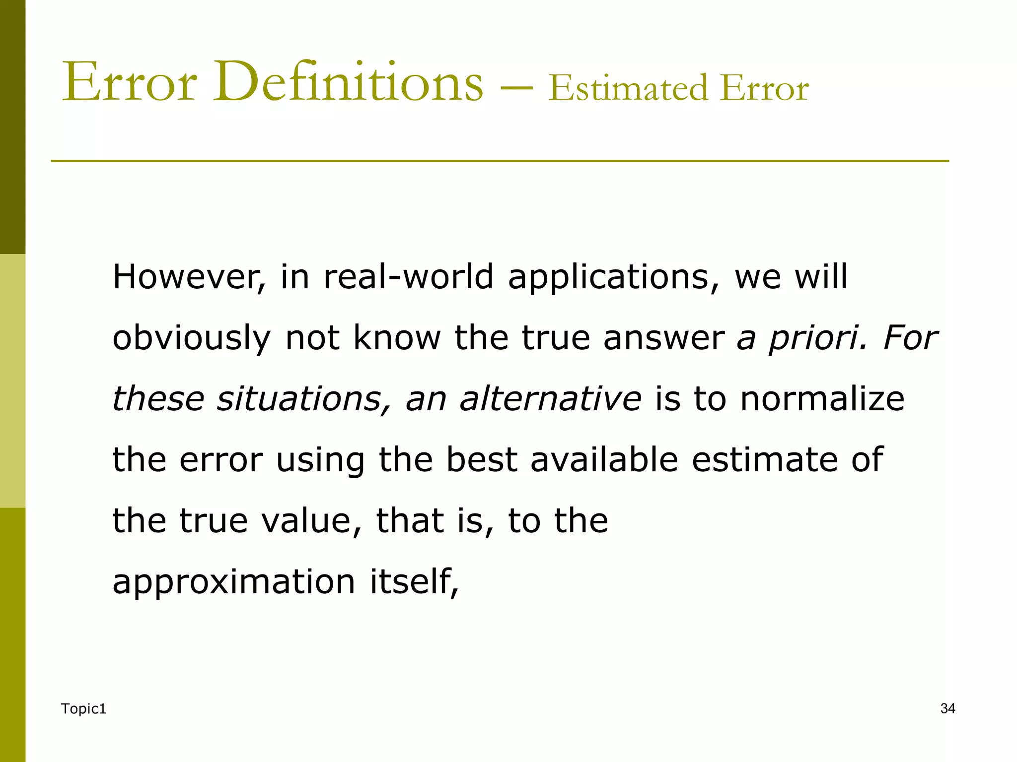 Topic1 34
However, in real-world applications, we will
obviously not know the true answer a priori. For
these situations, an alternative is to normalize
the error using the best available estimate of
the true value, that is, to the
approximation itself,
Error Definitions – Estimated Error
 