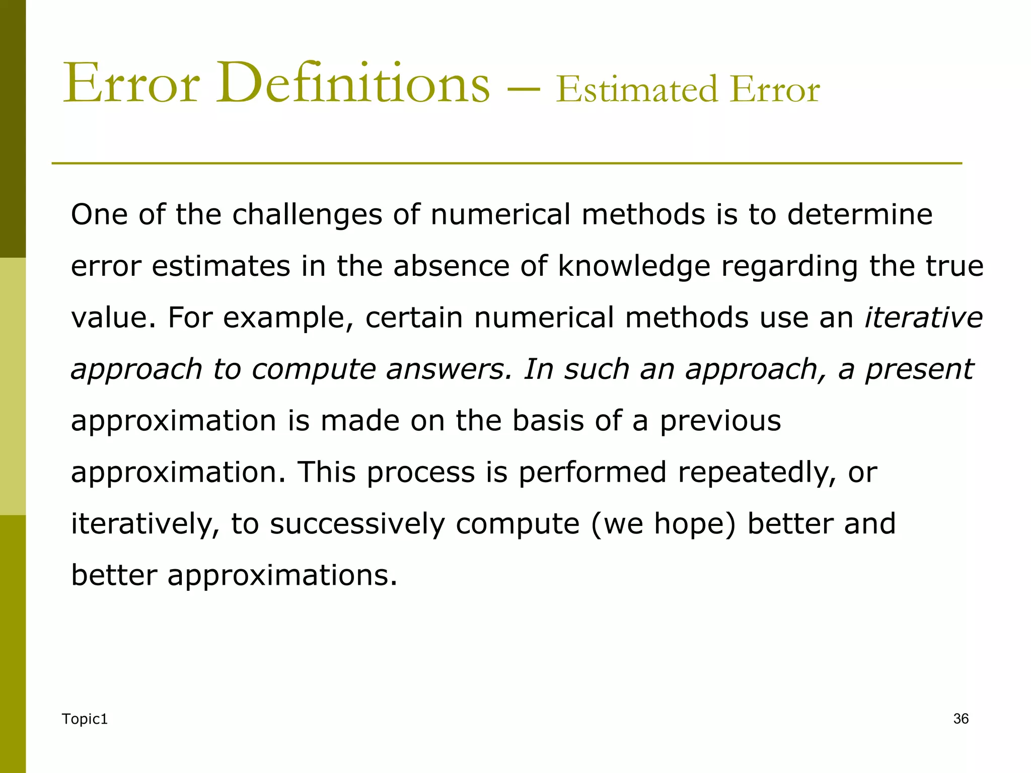 Topic1 36
Error Definitions – Estimated Error
One of the challenges of numerical methods is to determine
error estimates in the absence of knowledge regarding the true
value. For example, certain numerical methods use an iterative
approach to compute answers. In such an approach, a present
approximation is made on the basis of a previous
approximation. This process is performed repeatedly, or
iteratively, to successively compute (we hope) better and
better approximations.
 