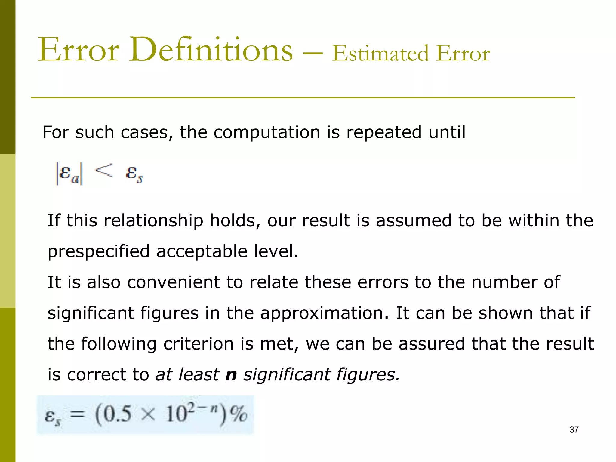 Topic1 37
Error Definitions – Estimated Error
If this relationship holds, our result is assumed to be within the
prespecified acceptable level.
It is also convenient to relate these errors to the number of
significant figures in the approximation. It can be shown that if
the following criterion is met, we can be assured that the result
is correct to at least n significant figures.
For such cases, the computation is repeated until
 
