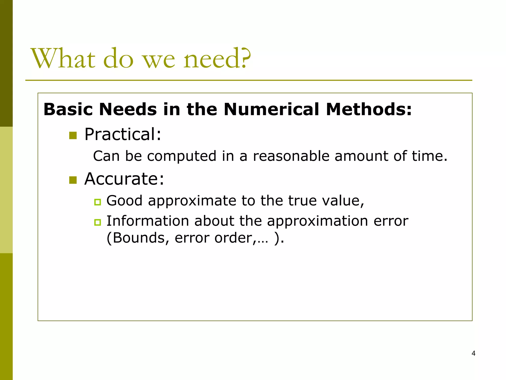 4
What do we need?
Basic Needs in the Numerical Methods:
 Practical:
Can be computed in a reasonable amount of time.
 Accurate:
 Good approximate to the true value,
 Information about the approximation error
(Bounds, error order,… ).
 