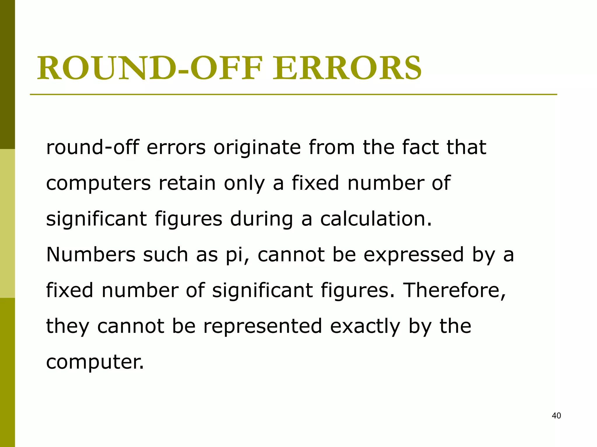 ROUND-OFF ERRORS
40
round-off errors originate from the fact that
computers retain only a fixed number of
significant figures during a calculation.
Numbers such as pi, cannot be expressed by a
fixed number of significant figures. Therefore,
they cannot be represented exactly by the
computer.
 