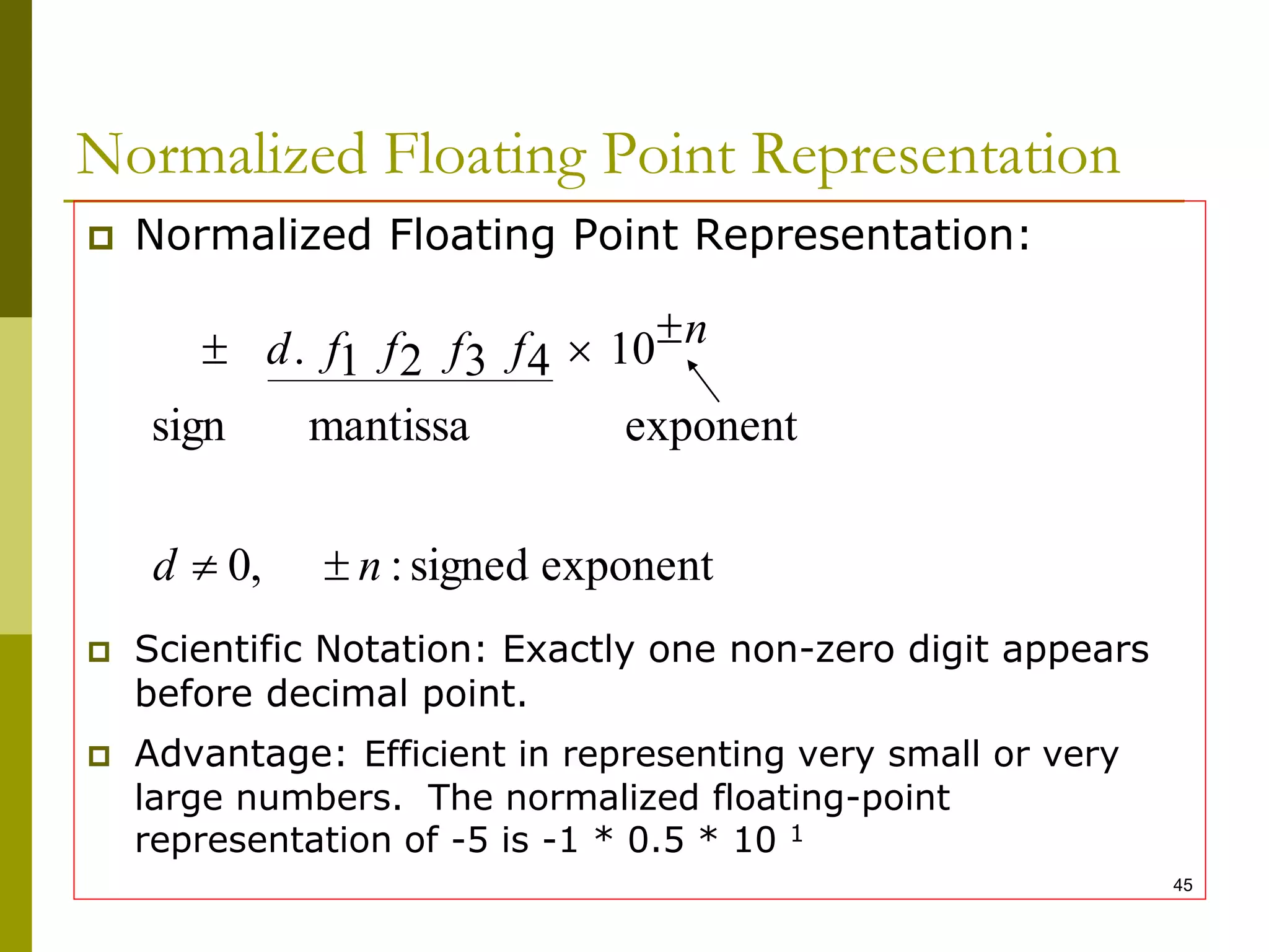 45
Normalized Floating Point Representation
 Normalized Floating Point Representation:
 Scientific Notation: Exactly one non-zero digit appears
before decimal point.
 Advantage: Efficient in representing very small or very
large numbers. The normalized floating-point
representation of -5 is -1 * 0.5 * 10 1
exponent
signed
:
,
0
exponent
mantissa
sign
10
4
3
2
1
.
n
d
n
f
f
f
f
d





 