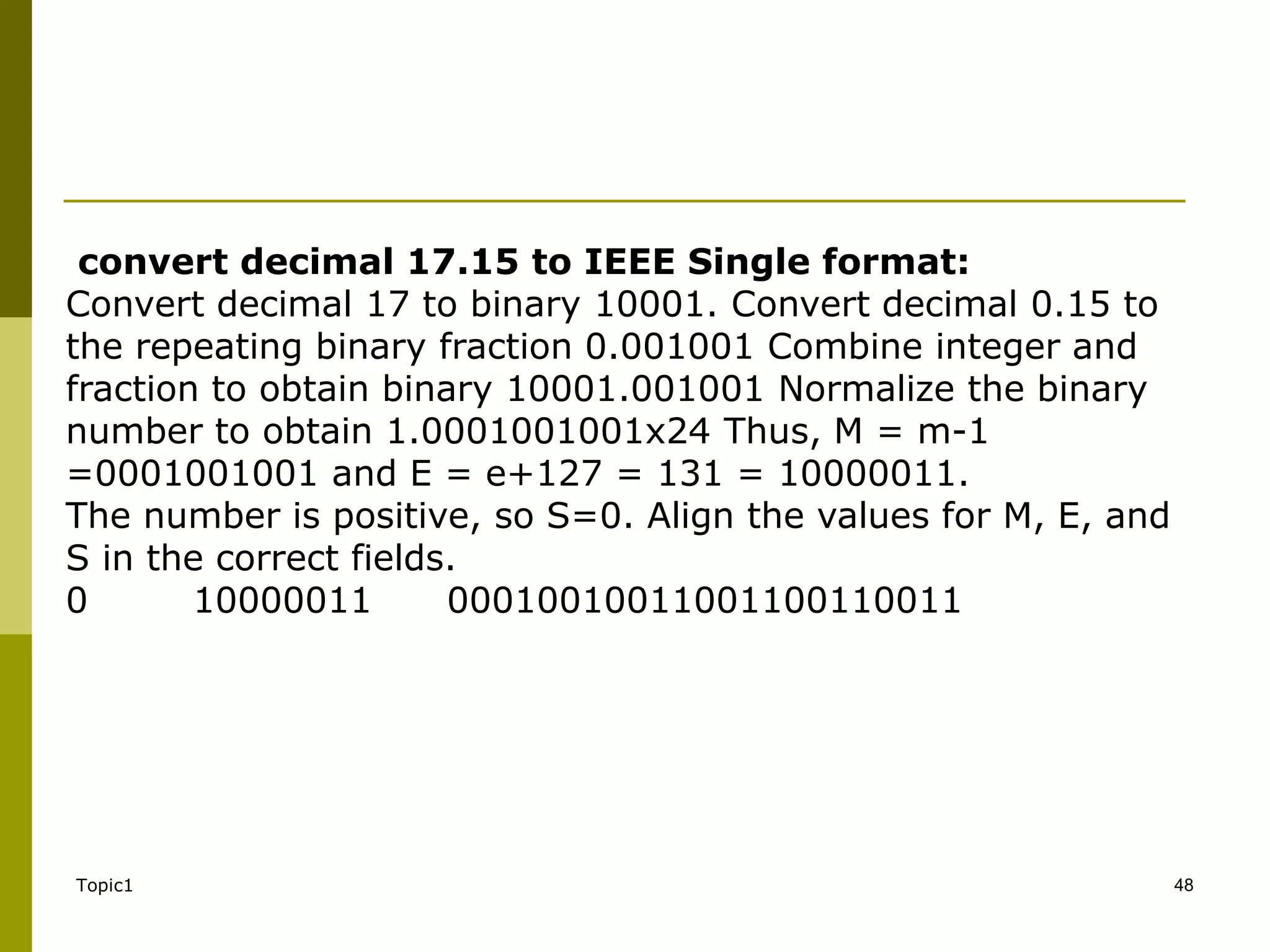 Topic1 48
convert decimal 17.15 to IEEE Single format:
Convert decimal 17 to binary 10001. Convert decimal 0.15 to
the repeating binary fraction 0.001001 Combine integer and
fraction to obtain binary 10001.001001 Normalize the binary
number to obtain 1.0001001001x24 Thus, M = m-1
=0001001001 and E = e+127 = 131 = 10000011.
The number is positive, so S=0. Align the values for M, E, and
S in the correct fields.
0 10000011 00010010011001100110011
 
