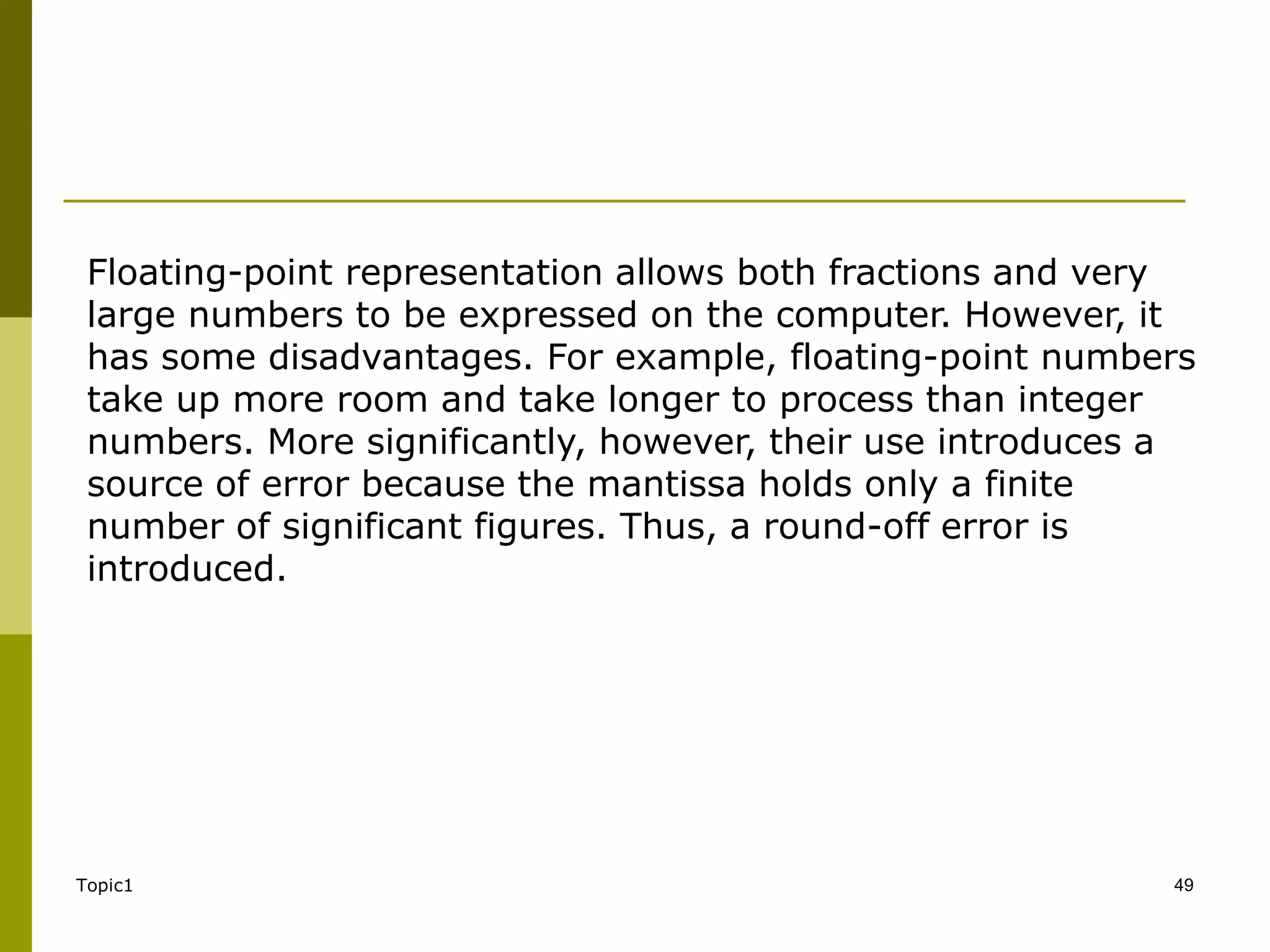 Topic1 49
Floating-point representation allows both fractions and very
large numbers to be expressed on the computer. However, it
has some disadvantages. For example, floating-point numbers
take up more room and take longer to process than integer
numbers. More significantly, however, their use introduces a
source of error because the mantissa holds only a finite
number of significant figures. Thus, a round-off error is
introduced.
 