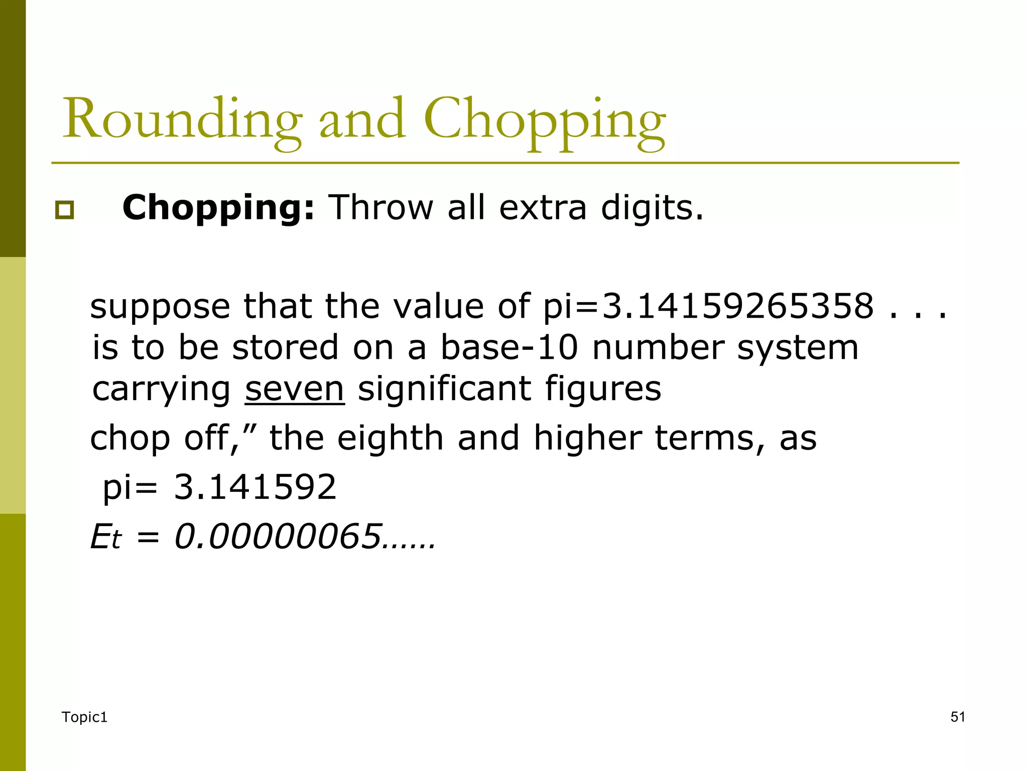 Topic1 51
Rounding and Chopping
 Chopping: Throw all extra digits.
suppose that the value of pi=3.14159265358 . . .
is to be stored on a base-10 number system
carrying seven significant figures
chop off,” the eighth and higher terms, as
pi= 3.141592
Et = 0.00000065……
 
