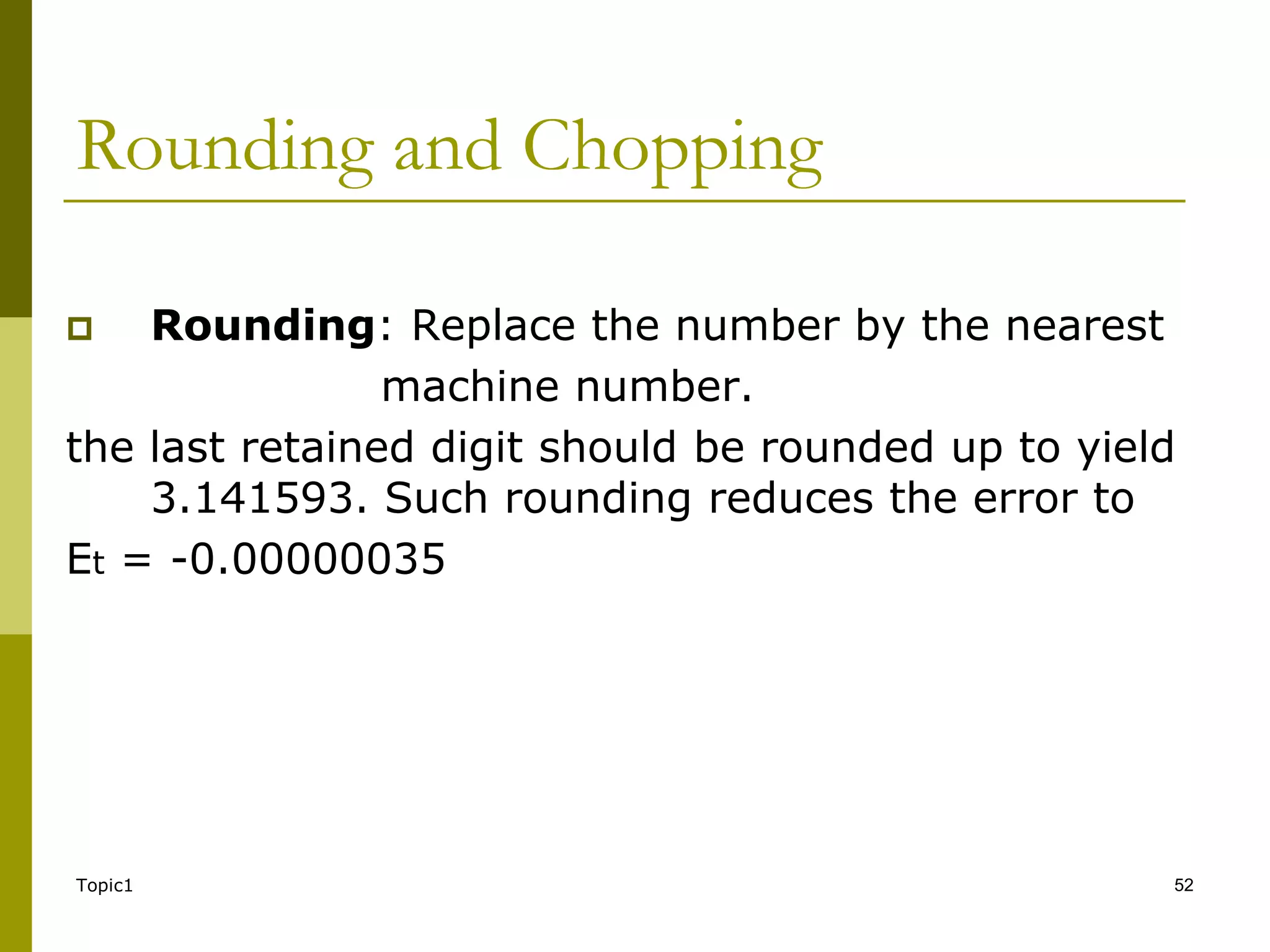 Topic1 52
Rounding and Chopping
 Rounding: Replace the number by the nearest
machine number.
the last retained digit should be rounded up to yield
3.141593. Such rounding reduces the error to
Et = -0.00000035
 