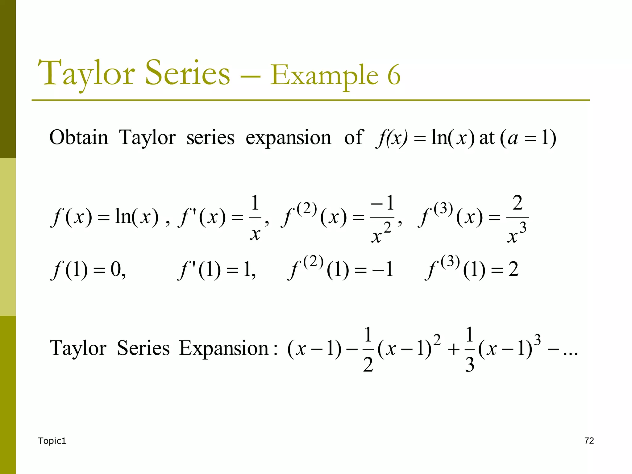 Topic1 72
Taylor Series – Example 6
...
)
1
(
3
1
)
1
(
2
1
)
1
(
:
Expansion
Series
Taylor
2
)
1
(
1
)
1
(
,
1
)
1
(
'
,
0
)
1
(
2
)
(
,
1
)
(
,
1
)
(
'
,
)
ln(
)
(
)
1
(
at
)
ln(
of
expansion
series
Taylor
Obtain
3
2
)
3
(
)
2
(
3
)
3
(
2
)
2
(


















x
x
x
f
f
f
f
x
x
f
x
x
f
x
x
f
x
x
f
a
x
f(x)
 