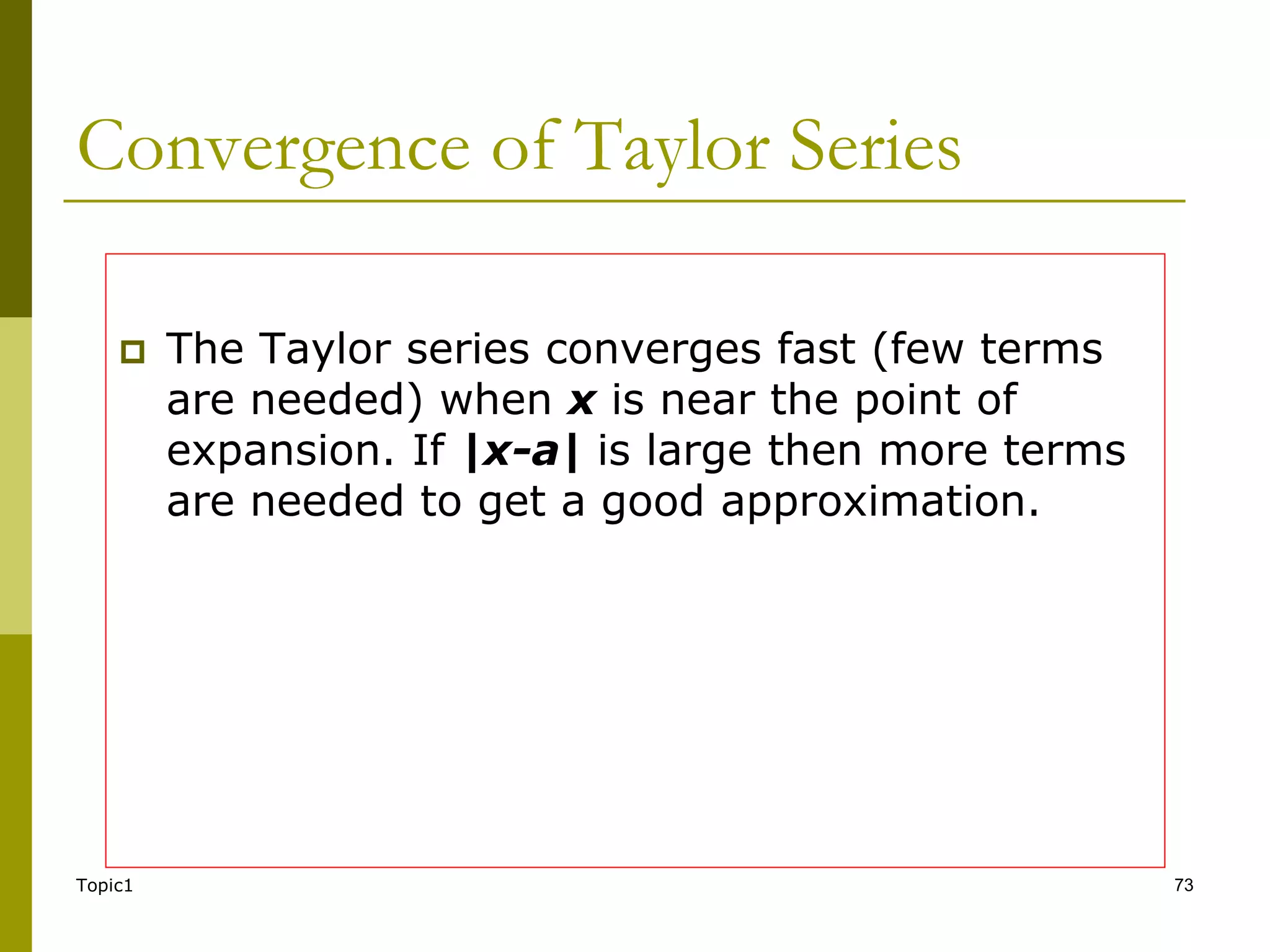 Topic1 73
Convergence of Taylor Series
 The Taylor series converges fast (few terms
are needed) when x is near the point of
expansion. If |x-a| is large then more terms
are needed to get a good approximation.
 