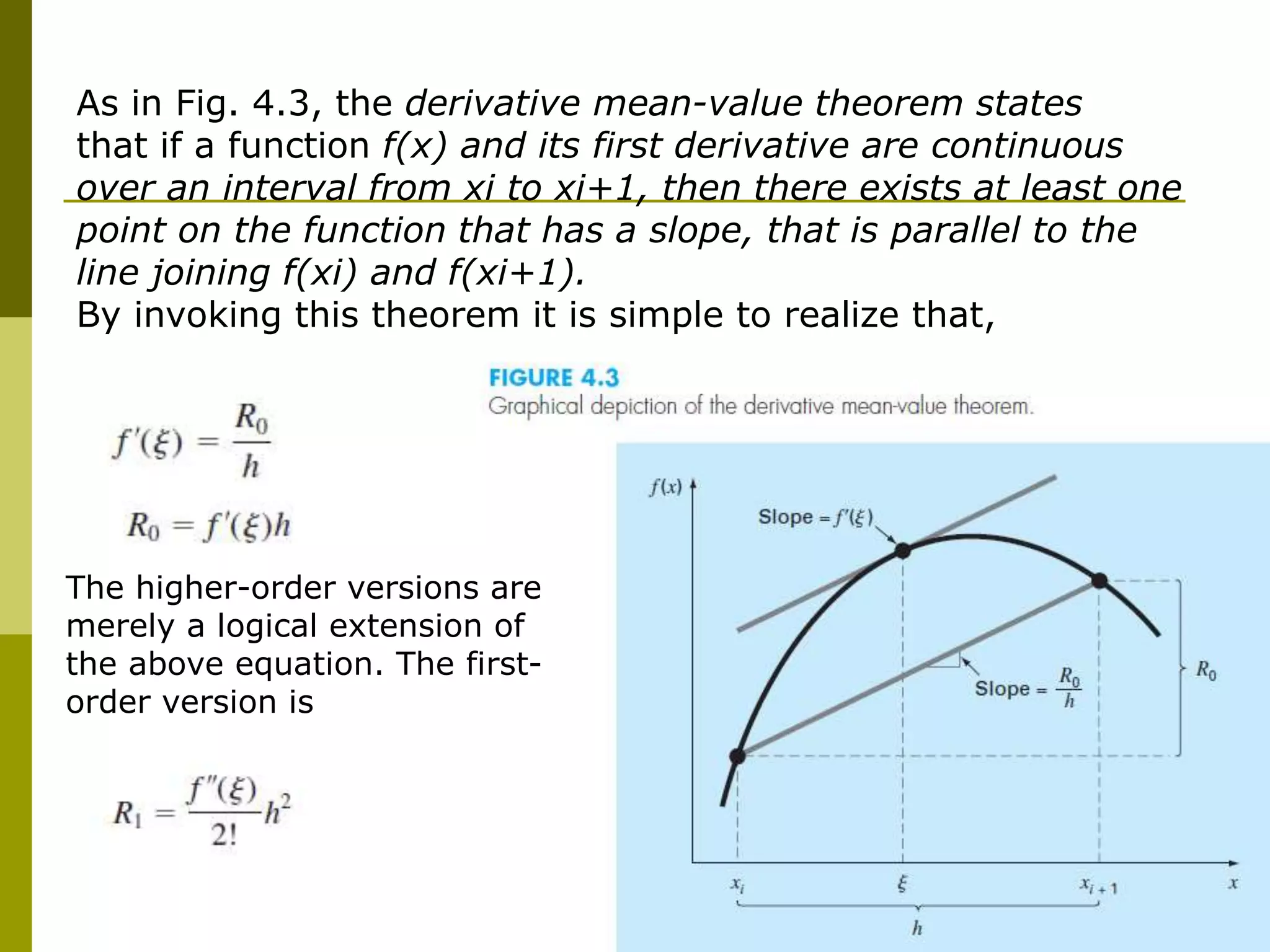 77
As in Fig. 4.3, the derivative mean-value theorem states
that if a function f(x) and its first derivative are continuous
over an interval from xi to xi+1, then there exists at least one
point on the function that has a slope, that is parallel to the
line joining f(xi) and f(xi+1).
By invoking this theorem it is simple to realize that,
The higher-order versions are
merely a logical extension of
the above equation. The first-
order version is
 