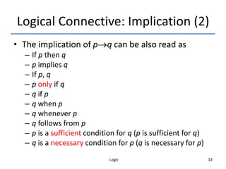 Logic 14
Logical Connective: Implication (2)
• The implication of pq can be also read as
– If p then q
– p implies q
– If p, q
– p only if q
– q if p
– q when p
– q whenever p
– q follows from p
– p is a sufficient condition for q (p is sufficient for q)
– q is a necessary condition for p (q is necessary for p)
 