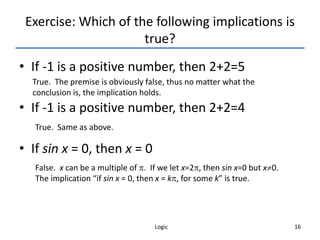 Logic 16
Exercise: Which of the following implications is
true?
• If -1 is a positive number, then 2+2=5
• If -1 is a positive number, then 2+2=4
• If sin x = 0, then x = 0
True. The premise is obviously false, thus no matter what the
conclusion is, the implication holds.
True. Same as above.
False. x can be a multiple of . If we let x=2, then sin x=0 but x0.
The implication “if sin x = 0, then x = k, for some k” is true.
 