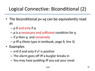 Logic 18
Logical Connective: Biconditional (2)
• The biconditional pq can be equivalently read
as
– p if and only if q
– p is a necessary and sufficient condition for q
– if p then q, and conversely
– p iff q (Note typo in textbook, page 9, line 3)
• Examples
– x>0 if and only if x2 is positive
– The alarm goes off iff a burglar breaks in
– You may have pudding iff you eat your meat
 