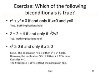 Logic 19
Exercise: Which of the following
biconditionals is true?
• x2 + y2 = 0 if and only if x=0 and y=0
• 2 + 2 = 4 if and only if 2<2
• x2  0 if and only if x  0
True. Both implications hold
True. Both implications hold.
False. The implication “if x  0 then x2  0” holds.
However, the implication “if x2  0 then x  0” is false.
Consider x=-1.
The hypothesis (-1)2=1  0 but the conclusion fails.
 