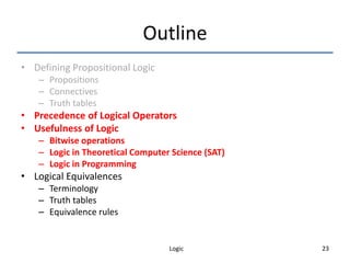 Logic 23
Outline
• Defining Propositional Logic
– Propositions
– Connectives
– Truth tables
• Precedence of Logical Operators
• Usefulness of Logic
– Bitwise operations
– Logic in Theoretical Computer Science (SAT)
– Logic in Programming
• Logical Equivalences
– Terminology
– Truth tables
– Equivalence rules
 