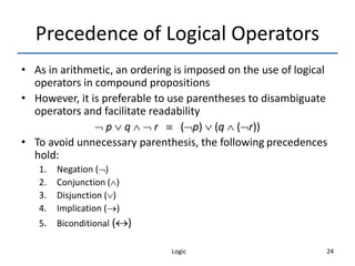 Logic 24
Precedence of Logical Operators
• As in arithmetic, an ordering is imposed on the use of logical
operators in compound propositions
• However, it is preferable to use parentheses to disambiguate
operators and facilitate readability
 p  q   r  (p)  (q  (r))
• To avoid unnecessary parenthesis, the following precedences
hold:
1. Negation ()
2. Conjunction ()
3. Disjunction ()
4. Implication ()
5. Biconditional ()
 