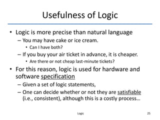 Logic 25
Usefulness of Logic
• Logic is more precise than natural language
– You may have cake or ice cream.
• Can I have both?
– If you buy your air ticket in advance, it is cheaper.
• Are there or not cheap last-minute tickets?
• For this reason, logic is used for hardware and
software specification
– Given a set of logic statements,
– One can decide whether or not they are satisfiable
(i.e., consistent), although this is a costly process…
 
