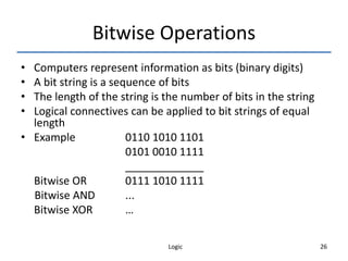 Logic 26
Bitwise Operations
• Computers represent information as bits (binary digits)
• A bit string is a sequence of bits
• The length of the string is the number of bits in the string
• Logical connectives can be applied to bit strings of equal
length
• Example 0110 1010 1101
0101 0010 1111
_____________
Bitwise OR 0111 1010 1111
Bitwise AND ...
Bitwise XOR …
 