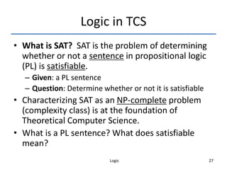 Logic 27
Logic in TCS
• What is SAT? SAT is the problem of determining
whether or not a sentence in propositional logic
(PL) is satisfiable.
– Given: a PL sentence
– Question: Determine whether or not it is satisfiable
• Characterizing SAT as an NP-complete problem
(complexity class) is at the foundation of
Theoretical Computer Science.
• What is a PL sentence? What does satisfiable
mean?
 