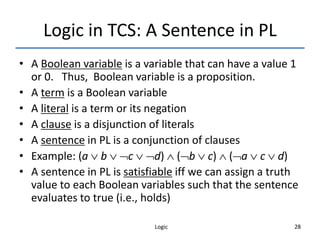 Logic 28
Logic in TCS: A Sentence in PL
• A Boolean variable is a variable that can have a value 1
or 0. Thus, Boolean variable is a proposition.
• A term is a Boolean variable
• A literal is a term or its negation
• A clause is a disjunction of literals
• A sentence in PL is a conjunction of clauses
• Example: (a  b  c  d)  (b  c)  (a  c  d)
• A sentence in PL is satisfiable iff we can assign a truth
value to each Boolean variables such that the sentence
evaluates to true (i.e., holds)
 