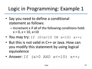 Logic 29
Logic in Programming: Example 1
• Say you need to define a conditional
statement as follows:
– Increment x if all of the following conditions hold:
x > 0, x < 10, x=10
• You may try: If (0<x<10 OR x=10) x++;
• But this is not valid in C++ or Java. How can
you modify this statement by using logical
equivalence
• Answer: If (x>0 AND x<=10) x++;
 