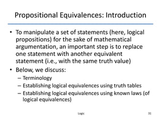 Logic 31
Propositional Equivalences: Introduction
• To manipulate a set of statements (here, logical
propositions) for the sake of mathematical
argumentation, an important step is to replace
one statement with another equivalent
statement (i.e., with the same truth value)
• Below, we discuss:
– Terminology
– Establishing logical equivalences using truth tables
– Establishing logical equivalences using known laws (of
logical equivalences)
 