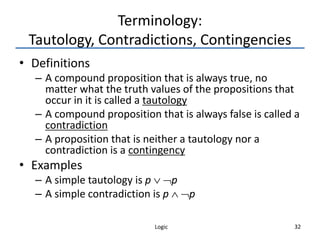 Logic 32
Terminology:
Tautology, Contradictions, Contingencies
• Definitions
– A compound proposition that is always true, no
matter what the truth values of the propositions that
occur in it is called a tautology
– A compound proposition that is always false is called a
contradiction
– A proposition that is neither a tautology nor a
contradiction is a contingency
• Examples
– A simple tautology is p  p
– A simple contradiction is p  p
 