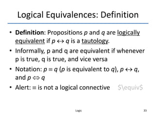 Logic 33
Logical Equivalences: Definition
• Definition: Propositions p and q are logically
equivalent if p  q is a tautology.
• Informally, p and q are equivalent if whenever
p is true, q is true, and vice versa
• Notation: p  q (p is equivalent to q), p  q,
and p  q
• Alert:  is not a logical connective $equiv$
 