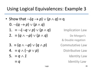 Logic 39
Using Logical Equivalences: Example 3
• Show that (q  p)  (p  q)  q
0. (q  p)  (p  q)
1.  (q  p)  (p  q) Implication Law
2.  (q  p)  (p  q) De Morgan’s
& Double negation
3.  (q  p)  (q  p) Commutative Law
4.  q  (p  p) Distributive Law
5.  q  1 Identity Law
 q Identity Law
 