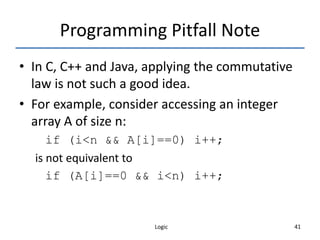 Logic 41
Programming Pitfall Note
• In C, C++ and Java, applying the commutative
law is not such a good idea.
• For example, consider accessing an integer
array A of size n:
if (i<n && A[i]==0) i++;
is not equivalent to
if (A[i]==0 && i<n) i++;
 