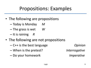 Logic 6
Propositions: Examples
• The following are propositions
– Today is Monday M
– The grass is wet W
– It is raining R
• The following are not propositions
– C++ is the best language Opinion
– When is the pretest? Interrogative
– Do your homework Imperative
 