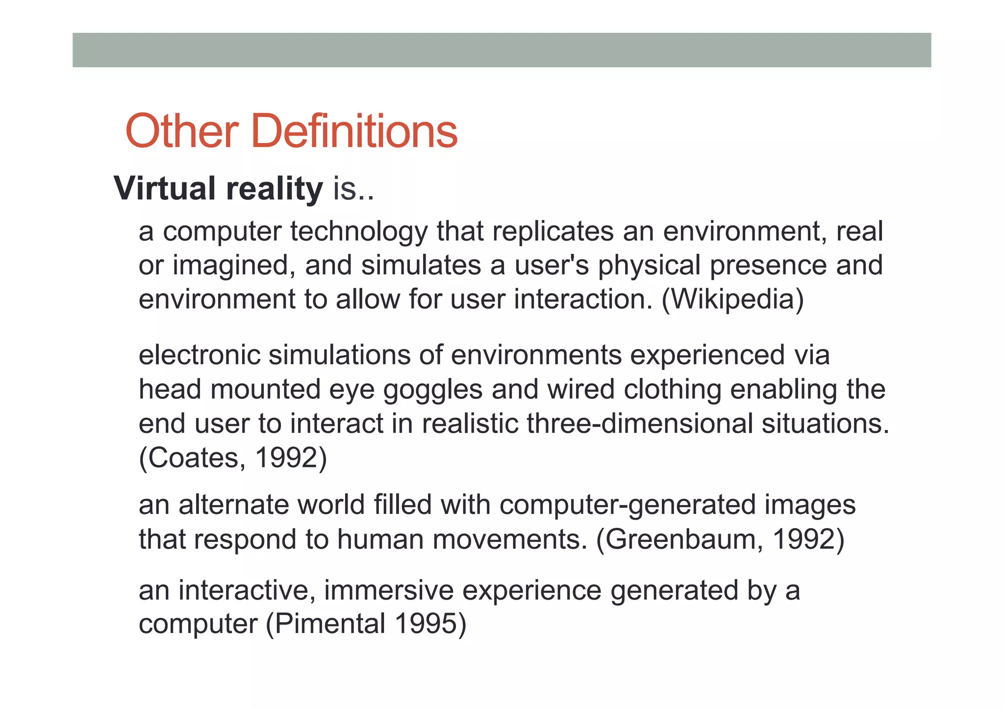 Other Definitions
Virtual reality is..
a computer technology that replicates an environment, real
or imagined, and simulates a user's physical presence and
environment to allow for user interaction. (Wikipedia)
electronic simulations of environments experienced via
head mounted eye goggles and wired clothing enabling the
end user to interact in realistic three-dimensional situations.
(Coates, 1992)
an alternate world filled with computer-generated images
that respond to human movements. (Greenbaum, 1992)
an interactive, immersive experience generated by a
computer (Pimental 1995)
 