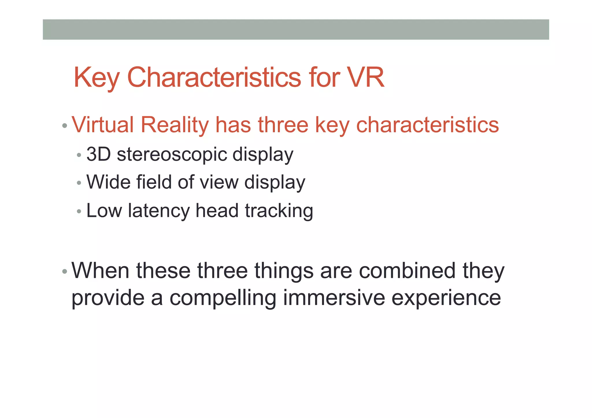 Key Characteristics for VR
• Virtual Reality has three key characteristics
• 3D stereoscopic display
• Wide field of view display
• Low latency head tracking
• When these three things are combined they
provide a compelling immersive experience
 