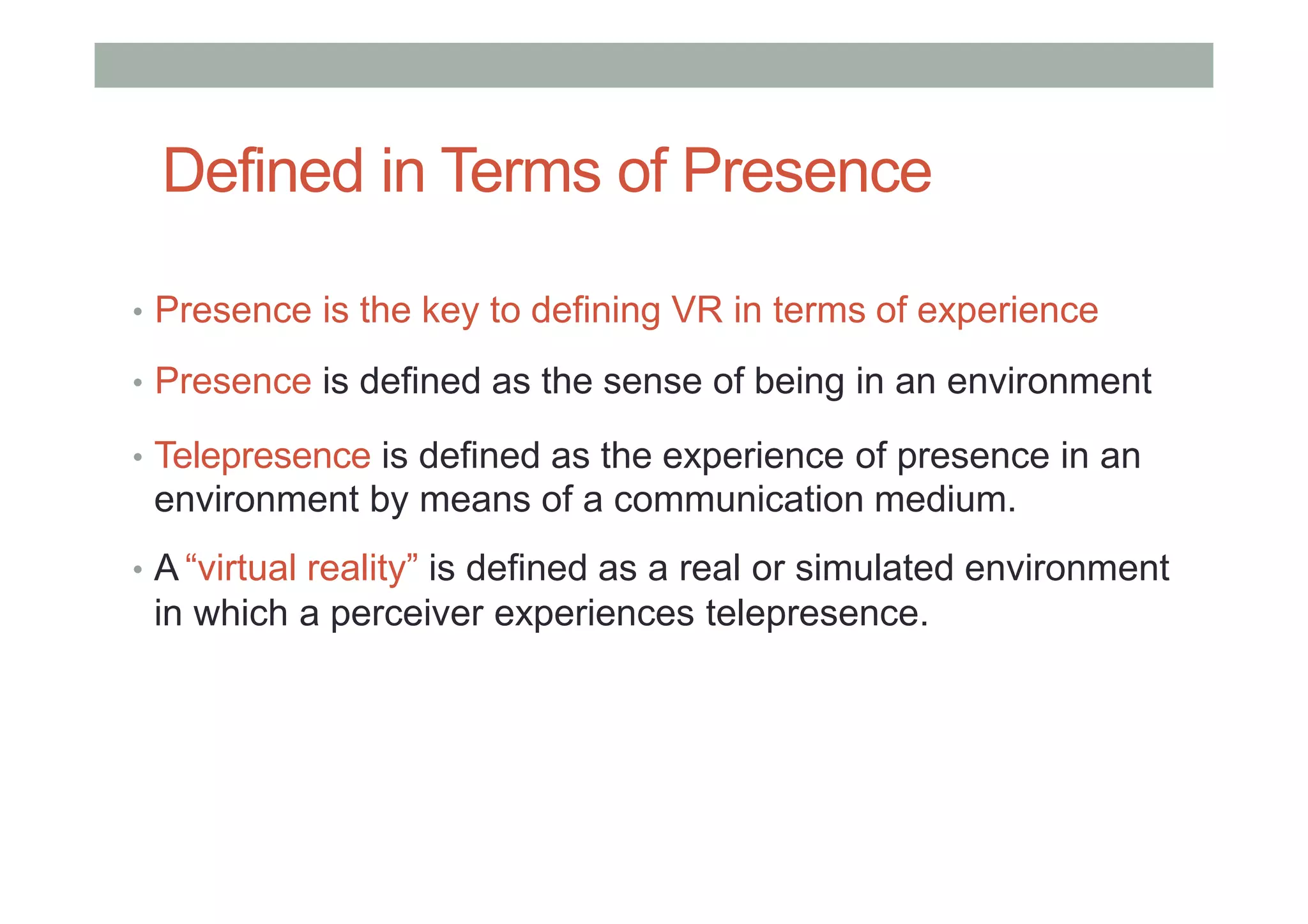 Defined in Terms of Presence
• Presence is the key to defining VR in terms of experience
• Presence is defined as the sense of being in an environment
• Telepresence is defined as the experience of presence in an
environment by means of a communication medium.
• A “virtual reality” is defined as a real or simulated environment
in which a perceiver experiences telepresence.
 