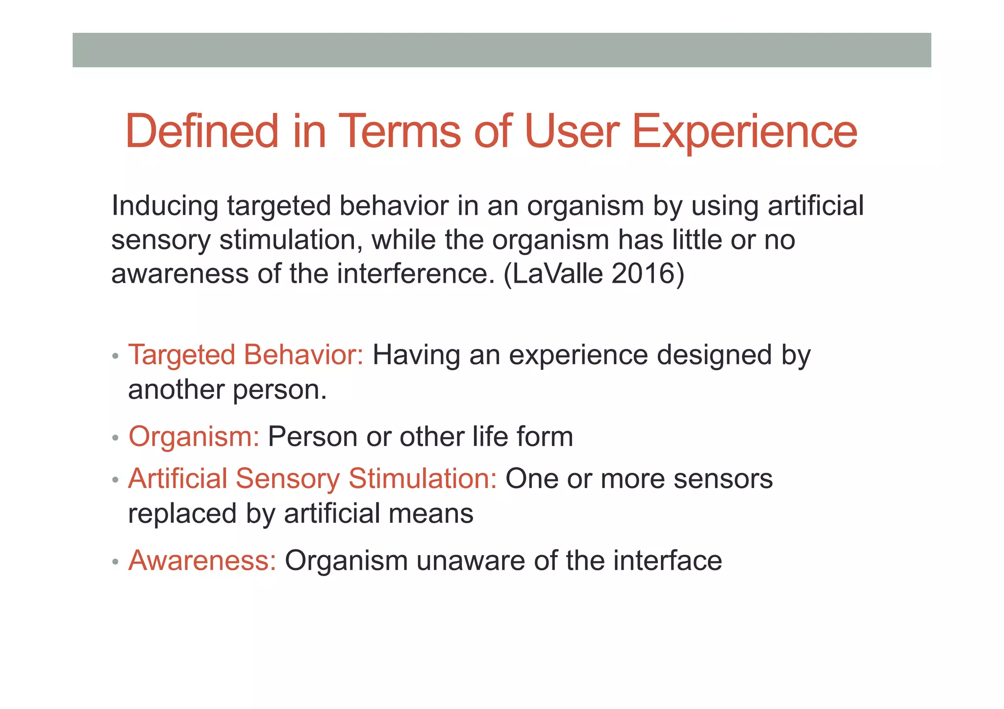 Defined in Terms of User Experience
Inducing targeted behavior in an organism by using artificial
sensory stimulation, while the organism has little or no
awareness of the interference. (LaValle 2016)
• Targeted Behavior: Having an experience designed by
another person.
• Organism: Person or other life form
• Artificial Sensory Stimulation: One or more sensors
replaced by artificial means
• Awareness: Organism unaware of the interface
 