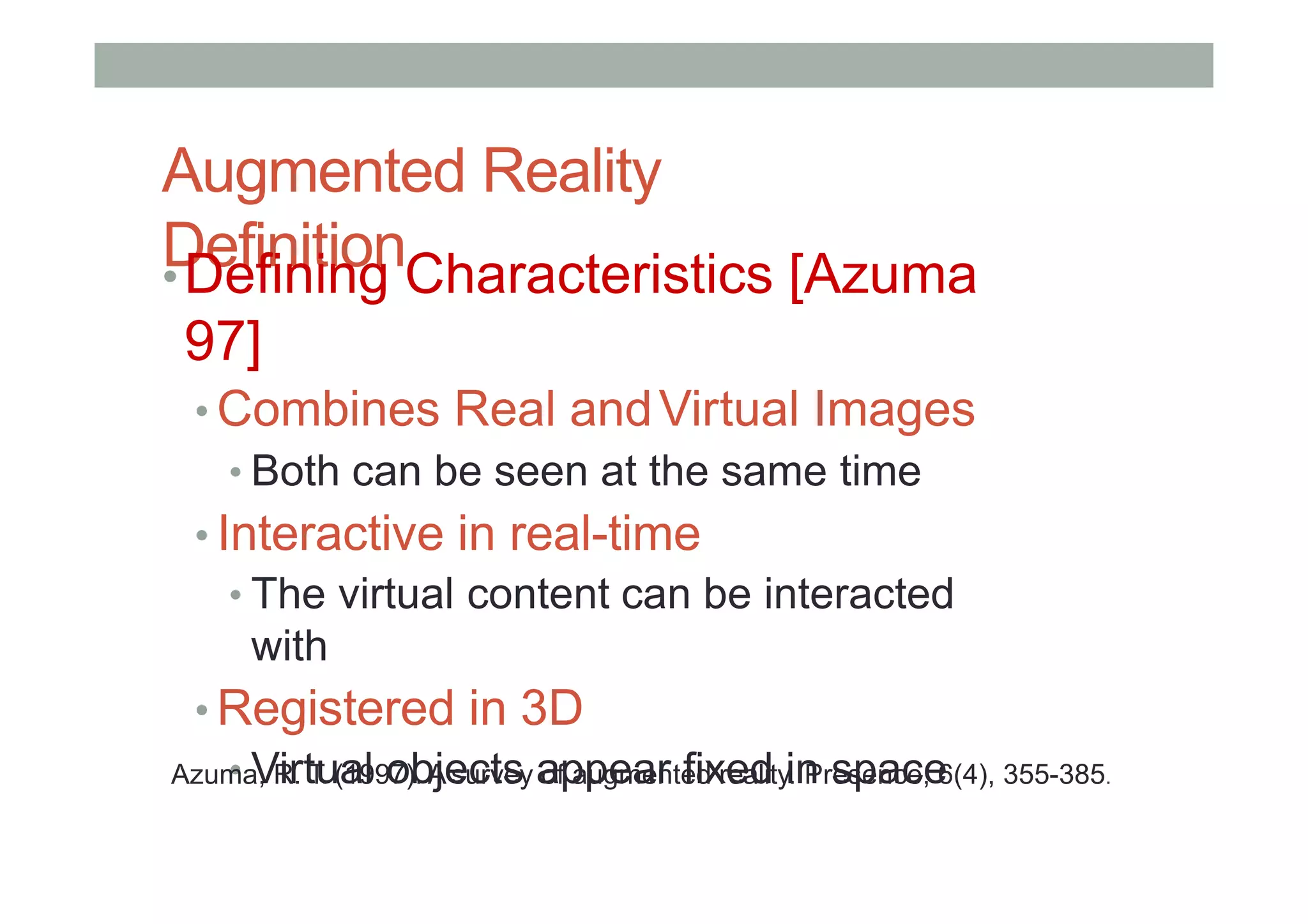 Augmented Reality
Definition
•Defining Characteristics [Azuma
97]
• Combines Real andVirtual Images
• Both can be seen at the same time
• Interactive in real-time
• The virtual content can be interacted
with
• Registered in 3D
• Virtual objects appear fixed in space
Azuma, R. T. (1997). A survey of augmented reality. Presence, 6(4), 355-385.
 