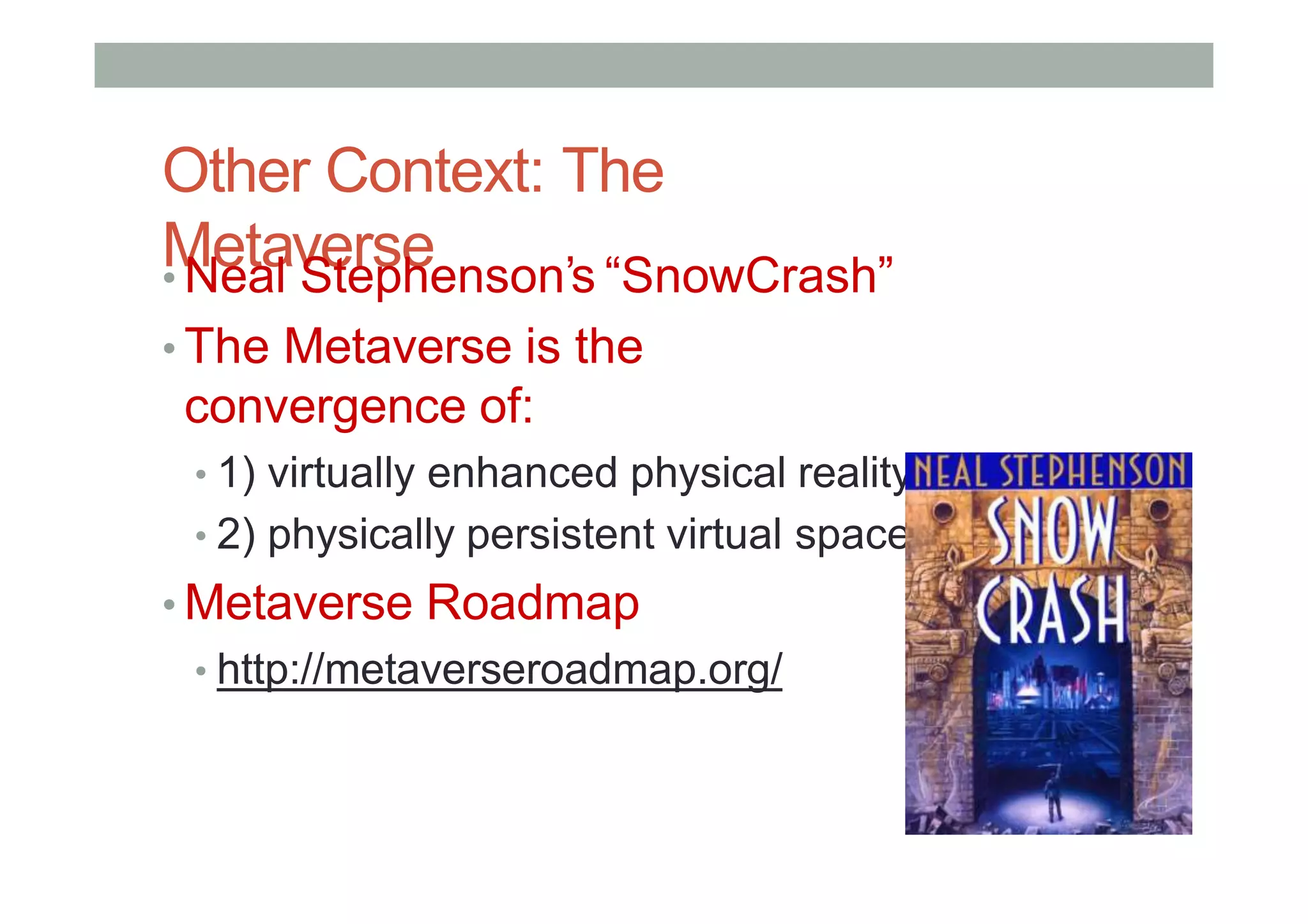 Other Context: The
Metaverse
• Neal Stephenson’s “SnowCrash”
• The Metaverse is the
convergence of:
• 1) virtually enhanced physical reality
• 2) physically persistent virtual space
• Metaverse Roadmap
• http://metaverseroadmap.org/
 