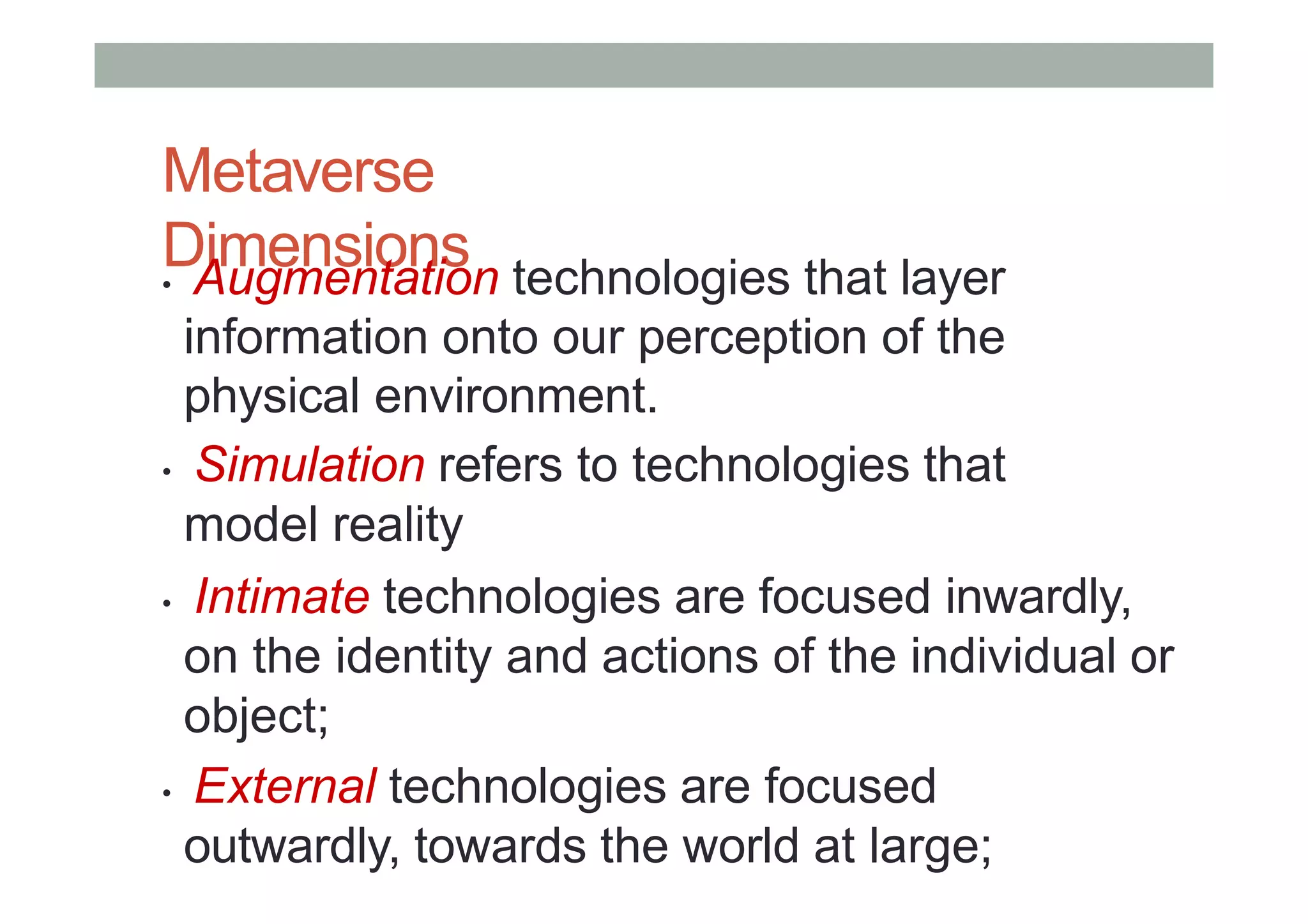 Metaverse
Dimensions
• Augmentation technologies that layer
information onto our perception of the
physical environment.
• Simulation refers to technologies that
model reality
• Intimate technologies are focused inwardly,
on the identity and actions of the individual or
object;
• External technologies are focused
outwardly, towards the world at large;
 