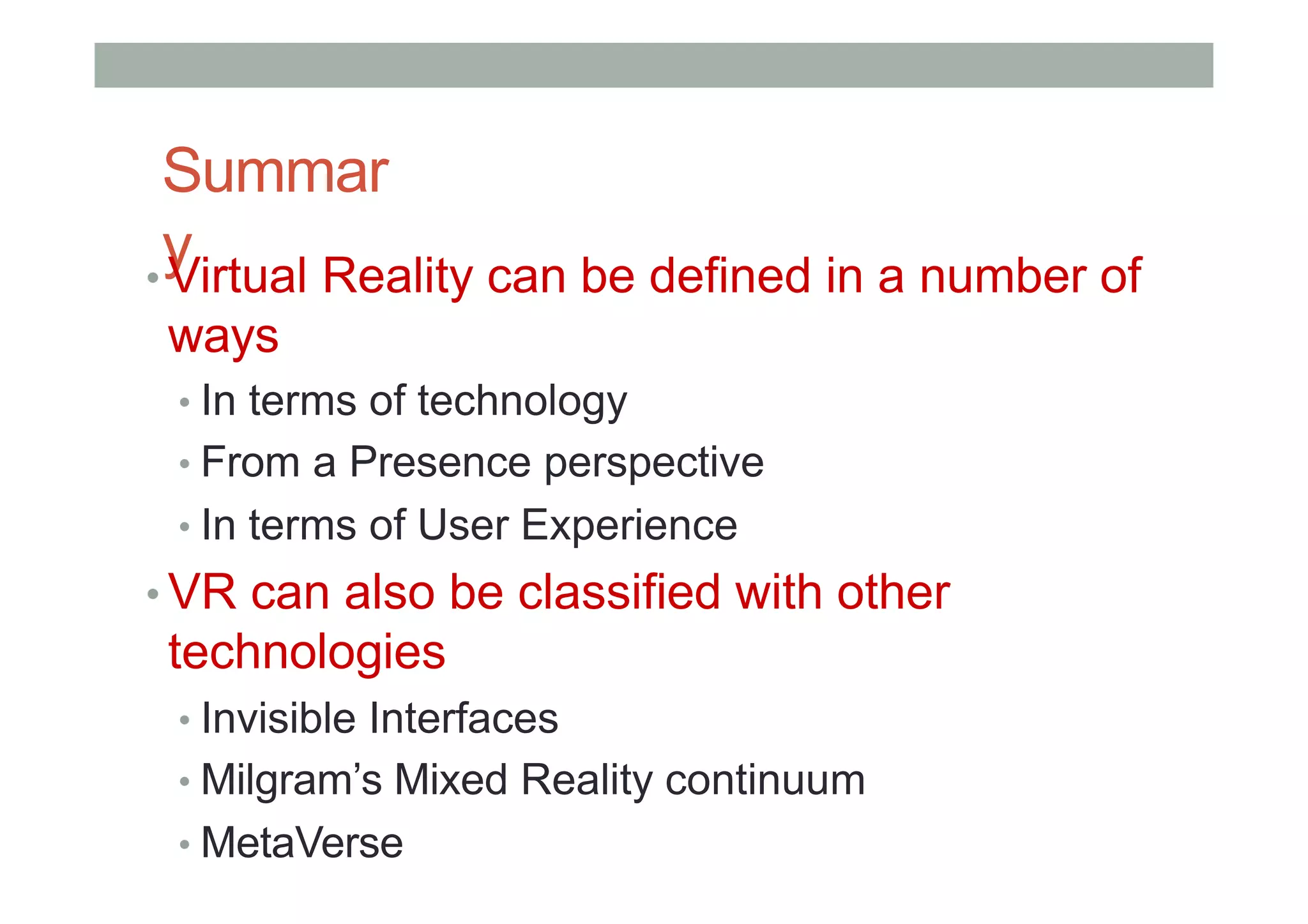 Summar
y
• Virtual Reality can be defined in a number of
ways
• In terms of technology
• From a Presence perspective
• In terms of User Experience
• VR can also be classified with other
technologies
• Invisible Interfaces
• Milgram’s Mixed Reality continuum
• MetaVerse
 